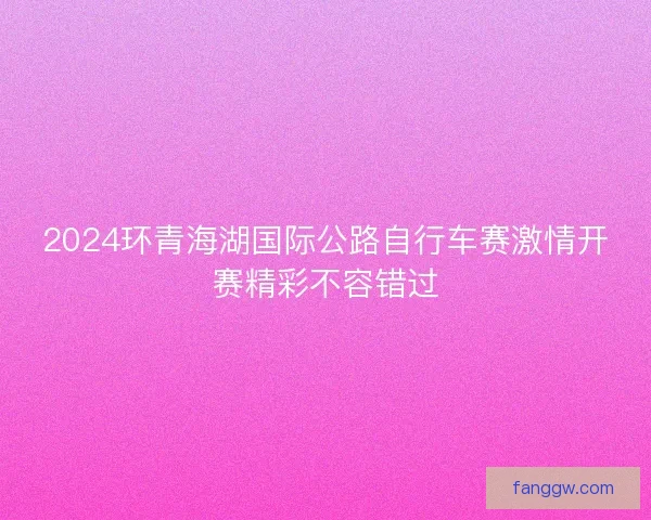 2024环青海湖国际公路自行车赛激情开赛精彩不容错过