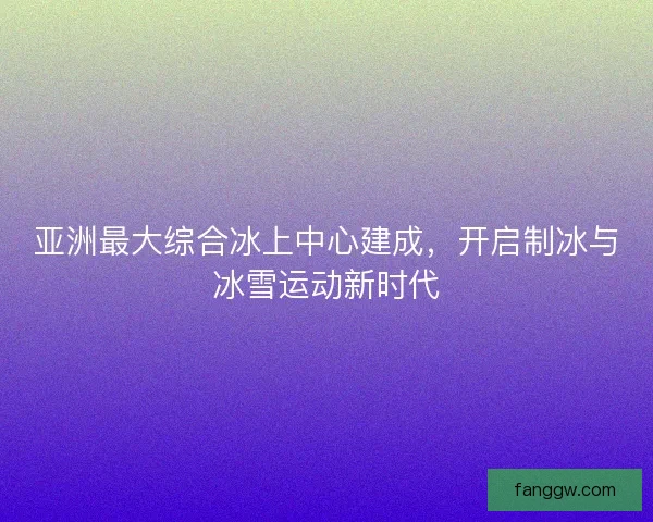 亚洲最大综合冰上中心建成，开启制冰与冰雪运动新时代