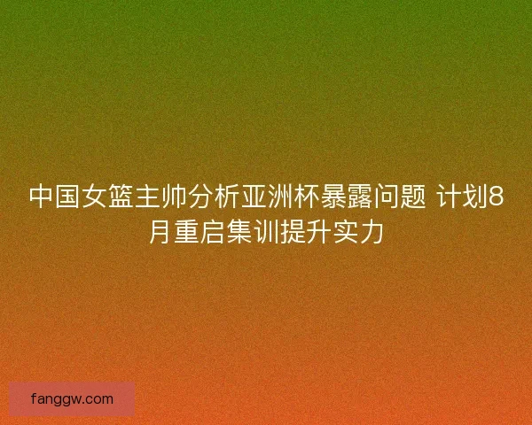 中国女篮主帅分析亚洲杯暴露问题 计划8月重启集训提升实力