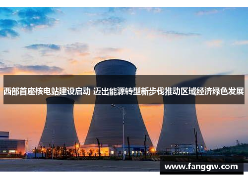 西部首座核电站建设启动 迈出能源转型新步伐推动区域经济绿色发展
